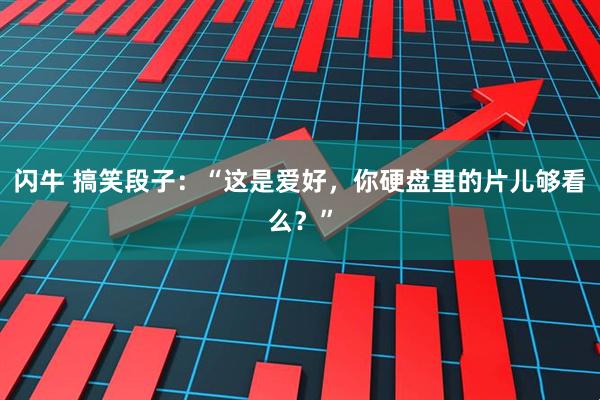 闪牛 搞笑段子：“这是爱好，你硬盘里的片儿够看么？”