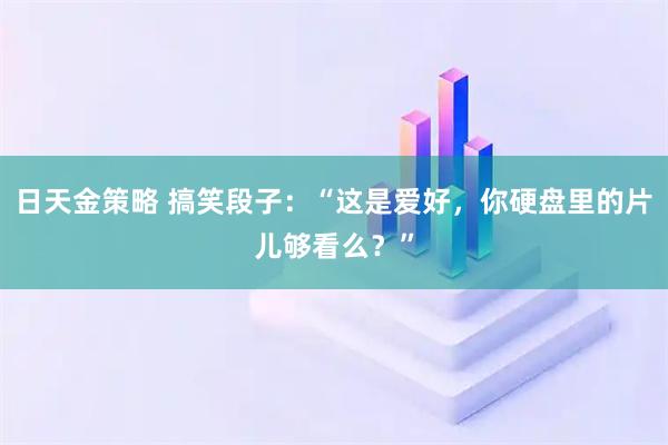 日天金策略 搞笑段子：“这是爱好，你硬盘里的片儿够看么？”